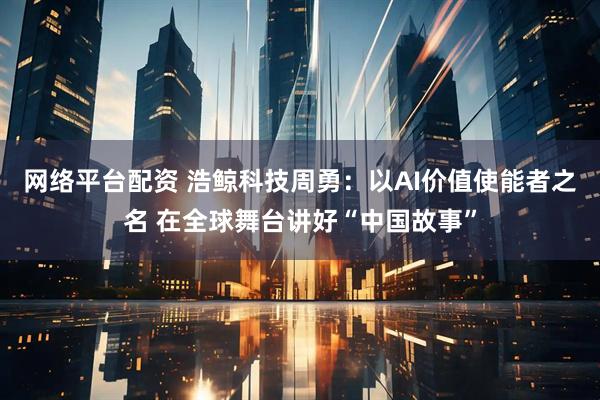 网络平台配资 浩鲸科技周勇：以AI价值使能者之名 在全球舞台讲好“中国故事”