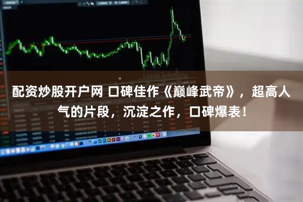 配资炒股开户网 口碑佳作《巅峰武帝》，超高人气的片段，沉淀之作，口碑爆表！