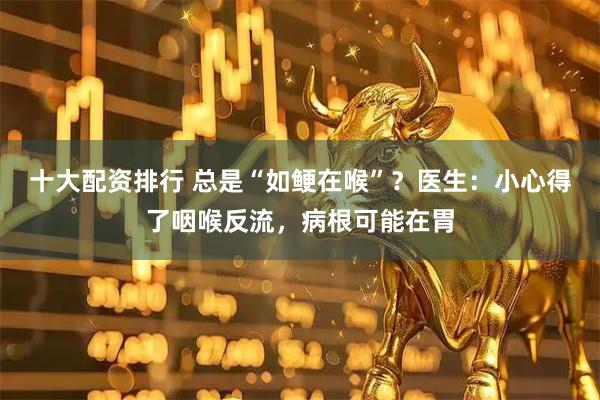 十大配资排行 总是“如鲠在喉”？医生：小心得了咽喉反流，病根可能在胃