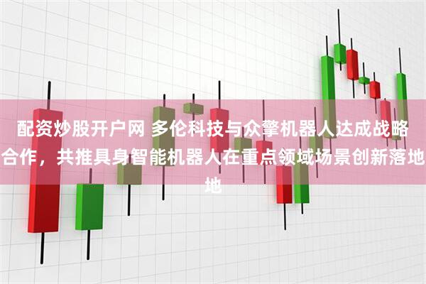 配资炒股开户网 多伦科技与众擎机器人达成战略合作，共推具身智能机器人在重点领域场景创新落地