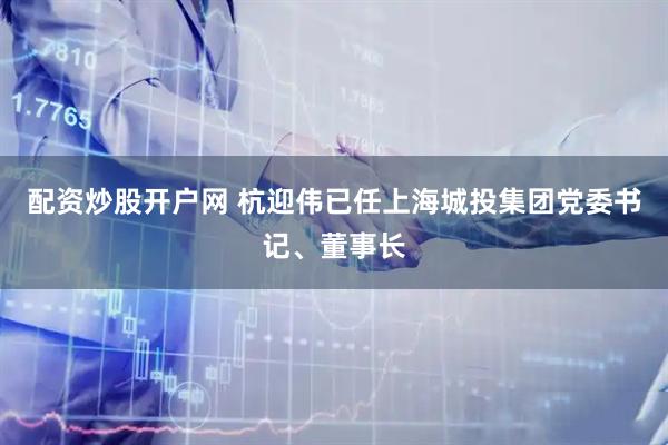 配资炒股开户网 杭迎伟已任上海城投集团党委书记、董事长