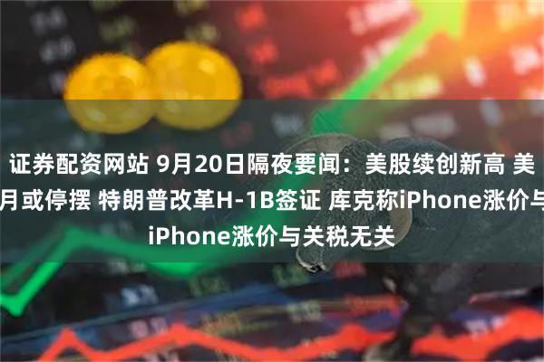 证券配资网站 9月20日隔夜要闻：美股续创新高 美国政府10月或停摆 特朗普改革H-1B签证 库克称iPhone涨价与关税无关