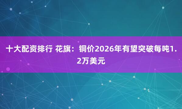 十大配资排行 花旗：铜价2026年有望突破每吨1.2万美元