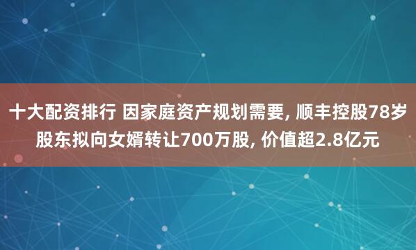 十大配资排行 因家庭资产规划需要, 顺丰控股78岁股东拟向女婿转让700万股, 价值超2.8亿元
