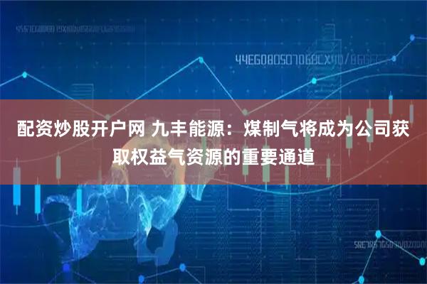 配资炒股开户网 九丰能源：煤制气将成为公司获取权益气资源的重要通道