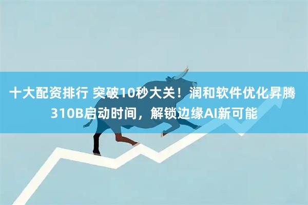 十大配资排行 突破10秒大关！润和软件优化昇腾 310B启动时间，解锁边缘AI新可能