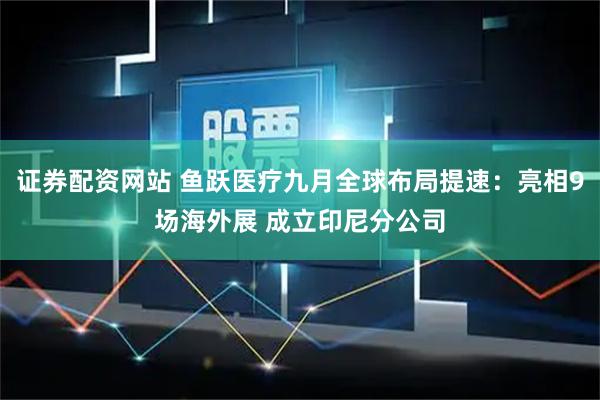 证券配资网站 鱼跃医疗九月全球布局提速：亮相9场海外展 成立印尼分公司