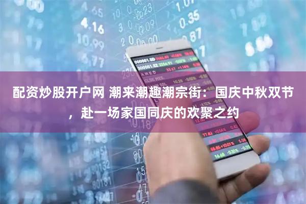 配资炒股开户网 潮来潮趣潮宗街：国庆中秋双节，赴一场家国同庆的欢聚之约