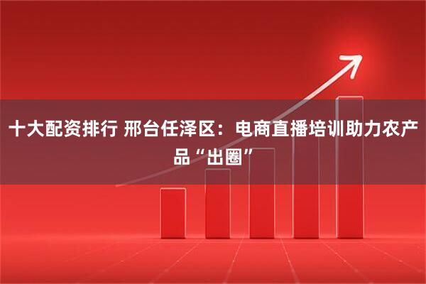 十大配资排行 邢台任泽区：电商直播培训助力农产品“出圈”