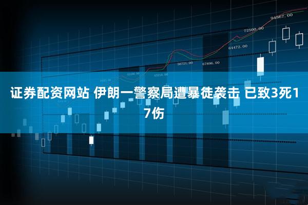 证券配资网站 伊朗一警察局遭暴徒袭击 已致3死17伤