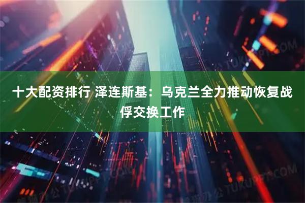 十大配资排行 泽连斯基：乌克兰全力推动恢复战俘交换工作